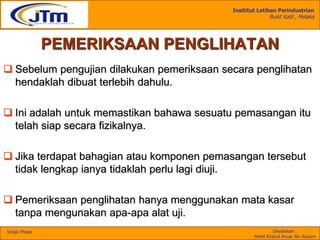 Insititut Latihan Perindustrian
Bukit Katil , Melaka
Disediakan :
Mohd Khairul Anuar Bin Kassim
Single Phase
PEMERIKSAAN PENGLIHATAN
 Sebelum pengujian dilakukan pemeriksaan secara penglihatan
hendaklah dibuat terlebih dahulu.
 Ini adalah untuk memastikan bahawa sesuatu pemasangan itu
telah siap secara fizikalnya.
 Jika terdapat bahagian atau komponen pemasangan tersebut
tidak lengkap ianya tidaklah perlu lagi diuji.
 Pemeriksaan penglihatan hanya menggunakan mata kasar
tanpa mengunakan apa-apa alat uji.
 