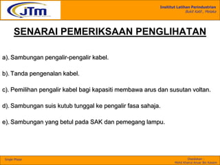 Insititut Latihan Perindustrian
Bukit Katil , Melaka
Disediakan :
Mohd Khairul Anuar Bin Kassim
Single Phase
SENARAI PEMERIKSAAN PENGLIHATAN
a). Sambungan pengalir-pengalir kabel.
b). Tanda pengenalan kabel.
c). Pemilihan pengalir kabel bagi kapasiti membawa arus dan susutan voltan.
d). Sambungan suis kutub tunggal ke pengalir fasa sahaja.
e). Sambungan yang betul pada SAK dan pemegang lampu.
 