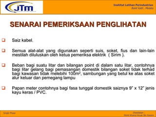 Insititut Latihan Perindustrian
Bukit Katil , Melaka
Disediakan :
Mohd Khairul Anuar Bin Kassim
Single Phase
SENARAI PEMERIKSAAN PENGLIHATAN
 Saiz kabel.
 Semua alat-alat yang digunakan seperti suis, soket, fius dan lain-lain
mestilah diluluskan oleh ketua pemeriksa elektrik ( Sirim ).
 Beban bagi suatu litar dan bilangan point di dalam satu litar, contohnya
bagi litar gelang bagi pemasangan domestik bilangan soket tidak terhad
bagi kawasan tidak melebihi 100m2, sambungan yang betul ke atas soket
alur keluar dan pemegang lampu
 Papan meter contohnya bagi fasa tunggal domestik saiznya 9” x 12” jenis
kayu keras / PVC.
 