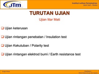 Insititut Latihan Perindustrian
Bukit Katil , Melaka
Disediakan :
Mohd Khairul Anuar Bin Kassim
Single Phase
TURUTAN UJIAN
Ujian litar Mati
 Ujian keterusan
 Ujian rintangan penebatan / Insulation test
 Ujian Kekutuban / Polarity test
 Ujian rintangan elektrod bumi / Earth resistance test
 