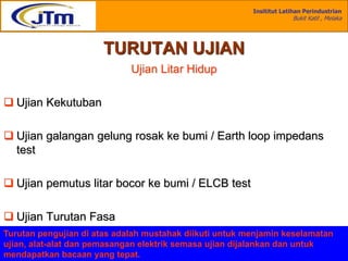 Insititut Latihan Perindustrian
Bukit Katil , Melaka
Disediakan :
Mohd Khairul Anuar Bin Kassim
Single Phase
TURUTAN UJIAN
Ujian Litar Hidup
 Ujian Kekutuban
 Ujian galangan gelung rosak ke bumi / Earth loop impedans
test
 Ujian pemutus litar bocor ke bumi / ELCB test
 Ujian Turutan Fasa
Turutan pengujian di atas adalah mustahak diikuti untuk menjamin keselamatan
ujian, alat-alat dan pemasangan elektrik semasa ujian dijalankan dan untuk
mendapatkan bacaan yang tepat.
 