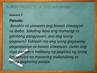 Gawain1
Panuto:
Basahin at unawain ang bawat sitwasyon
sa ibaba. Sakaling ikaw ang maharap sa
ganitong pangyayari, ano ang iyong
gagawin? Tuklasin mo ang iyong gagawing
pagpapasiya sa bawat sitwasyon. Isulat ang
mga paraan o hakbang ng pagkilos ng iyong
konsensiya na maaaring makatulong sa
iyong gagawing pasiya
 