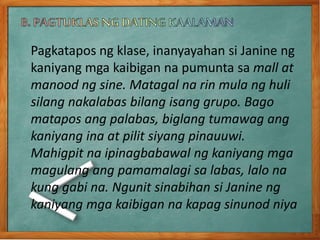 Pagkatapos ng klase, inanyayahan si Janine ng
kaniyang mga kaibigan na pumunta sa mall at
manood ng sine. Matagal na rin mula ng huli
silang nakalabas bilang isang grupo. Bago
matapos ang palabas, biglang tumawag ang
kaniyang ina at pilit siyang pinauuwi.
Mahigpit na ipinagbabawal ng kaniyang mga
magulang ang pamamalagi sa labas, lalo na
kung gabi na. Ngunit sinabihan si Janine ng
kaniyang mga kaibigan na kapag sinunod niya
 