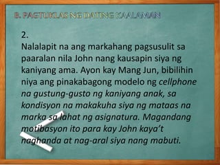 2.
Nalalapit na ang markahang pagsusulit sa
paaralan nila John nang kausapin siya ng
kaniyang ama. Ayon kay Mang Jun, bibilihin
niya ang pinakabagong modelo ng cellphone
na gustung-gusto ng kaniyang anak, sa
kondisyon na makakuha siya ng mataas na
marka sa lahat ng asignatura. Magandang
motibasyon ito para kay John kaya’t
naghanda at nag-aral siya nang mabuti.
 