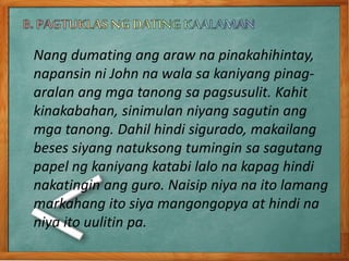 Nang dumating ang araw na pinakahihintay,
napansin ni John na wala sa kaniyang pinag-
aralan ang mga tanong sa pagsusulit. Kahit
kinakabahan, sinimulan niyang sagutin ang
mga tanong. Dahil hindi sigurado, makailang
beses siyang natuksong tumingin sa sagutang
papel ng kaniyang katabi lalo na kapag hindi
nakatingin ang guro. Naisip niya na ito lamang
markahang ito siya mangongopya at hindi na
niya ito uulitin pa.
 