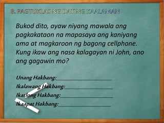 Bukod dito, ayaw niyang mawala ang
pagkakataon na mapasaya ang kaniyang
ama at magkaroon ng bagong cellphone.
Kung ikaw ang nasa kalagayan ni John, ano
ang gagawin mo?
UnangHakbang:_______________________
IkalawangHakbang:____________________
IkatlongHakbang:______________________
IkaapatHakbang:______________________
 