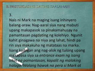 3.
Nais ni Mark na maging isang inhinyero
balang-araw. Nag-aaral siya nang mabuti
upang makapasok sa pinakamahusay na
pamantasan pagdating ng kolehiyo. Ngunit
kahit ginagawa na niya ang lahat, hindi pa
rin siya makakuha ng matataas na marka.
Isang kaibigan ang nag-alok ng tulong upang
makapasa siya sa entrance exam ng isang
sikat na pamantasan, kapalit ng malaking
halaga. Walang hawak na pera si Mark at
 