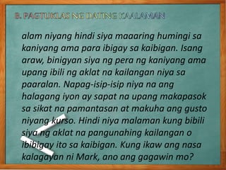 alam niyang hindi siya maaaring humingi sa
kaniyang ama para ibigay sa kaibigan. Isang
araw, binigyan siya ng pera ng kaniyang ama
upang ibili ng aklat na kailangan niya sa
paaralan. Napag-isip-isip niya na ang
halagang iyon ay sapat na upang makapasok
sa sikat na pamantasan at makuha ang gusto
niyang kurso. Hindi niya malaman kung bibili
siya ng aklat na pangunahing kailangan o
ibibigay ito sa kaibigan. Kung ikaw ang nasa
kalagayan ni Mark, ano ang gagawin mo?
 