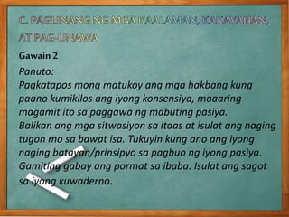 Gawain2
Panuto:
Pagkatapos mong matukoy ang mga hakbang kung
paano kumikilos ang iyong konsensiya, maaaring
magamit ito sa paggawa ng mabuting pasiya.
Balikan ang mga sitwasiyon sa itaas at isulat ang naging
tugon mo sa bawat isa. Tukuyin kung ano ang iyong
naging batayan/prinsipyo sa pagbuo ng iyong pasiya.
Gamiting gabay ang pormat sa ibaba. Isulat ang sagot
sa iyong kuwaderno.
 