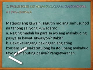 Matapos ang gawain, sagutin mo ang sumusunod
na tanong sa iyong kuwaderno:
a. Naging madali ba para sa iyo ang makabuo ng
pasiya sa bawat sitwasyon? Bakit?
b. Bakit kailangang pakinggan ang ating
konsensiya? Nakatutulong ba ito upang makabuo
tayo ng mabuting pasiya? Pangatwiranan.
 
