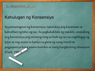 Kahulugan ng Konsensiya
Sa pamamagitanngkonsensiya, natutukoyang kasamaanat
kabutihanngkilos ngtao.Sa pagkakakilalangmarami, sinasabing
ang konsensiyaang muntingtinigsa loob ngtaona nagbibigay ng
payo at nag-uutossa kaniya sa gitnangisang moral na
pagpapasiya kungpaano kumilossa isang kongkretongsitwasyon
(Clark, 1997).
 