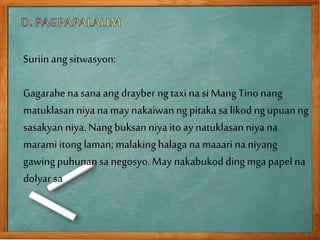 Suriinang sitwasyon:
Gagarahe na sana ang drayber ngtaxi na si Mang Tinonang
matuklasanniyana may nakaiwanngpitakasa likod ngupuanng
sasakyan niya. Nangbuksan niya itoay natuklasanniya na
maramiitonglaman;malakinghalaga na maaari naniyang
gawingpuhunansa negosyo. May nakabukod dingmga papelna
dolyar sa
 