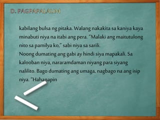 kabilangbulsa ngpitaka.Walang nakakitasa kaniya kaya
minabutiniya na itabiang pera. “Malakiangmaitutulong
nito sa pamilya ko,” sabi niya sa sarili.
Noongdumatinganggabi ay hindisiya mapakali.Sa
kaloobanniya, nararamdamanniyangpara siyang
nalilito.Bago dumatingang umaga,nagbago naang isip
niya. “Hahanapin
 
