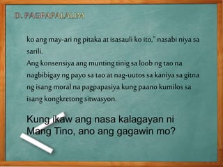ko angmay-ari ngpitaka at isasauli ko ito,”nasabi niya sa
sarili.
Ang konsensiya ang muntingtinigsa loob ngtao na
nagbibigay ngpayo sa taoat nag-uutossa kaniya sa gitna
ngisangmoral napagpapasiya kungpaano kumilos sa
isang kongkretongsitwasyon.
Kung ikaw ang nasa kalagayan ni
Mang Tino, ano ang gagawin mo?
 