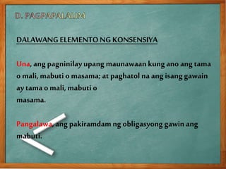 DALAWANG ELEMENTONG KONSENSIYA
Una,ang pagninilayupang maunawaankungano ang tama
o mali,mabuti o masama; at paghatol naang isang gawain
ay tama o mali,mabuti o
masama.
Pangalawa,ang pakiramdamng obligasyong gawinang
mabuti.
 