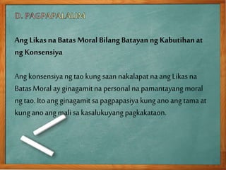 Ang Likasna Batas MoralBilangBatayanng Kabutihanat
ng Konsensiya
Ang konsensiya ngtaokungsaan nakalapat na angLikas na
Batas Moral ay ginagamitna personal na pamantayangmoral
ngtao. Ito angginagamitsa pagpapasiya kungano ang tama at
kungano angmalisa kasalukuyangpagkakataon.
 