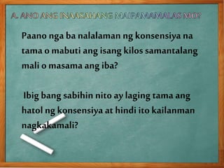 Paano nga ba nalalaman ng konsensiya na
tama omabuti ang isang kilos samantalang
mali o masama ang iba?
Ibig bang sabihin nito ay laging tama ang
hatol ngkonsensiya at hindi ito kailanman
nagkakamali?
 