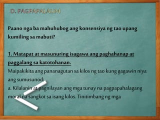 Paano nga ba mahuhubog ang konsensiya ng tao upang
kumilingsa mabuti?
1. Matapat at masunuringisagawa ang paghahanap at
paggalang sa katotohanan.
Maipakikita angpananagutansa kilos ngtaokunggagawinniya
ang sumusunod:
a. Kilalaninat pagnilayanangmga tunaynapagpapahalagang
moral na sangkotsa isang kilos. Tinitimbangngmga
 