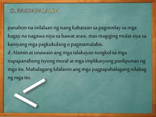 panahonna inilalaanngisang kabataansa pagninilaysa mga
bagay na nagawaniya sa bawat araw, mas magigingmulatsiya sa
kaniyang mgapagkukulango pagmamalabis.
d. Alaminat unawainang mgatalakayan tungkolsa mga
napapanahongisyungmoral at mga implikasyongpanlipunanng
mga ito. Mahalagangkilalaninang mga pagpapahalagangnilabag
ngmga ito.
 