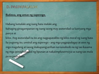 Ikalawa, ang antas ng superego.
Habang lumalakiang isang bata malakiang
bahaging ginagampananng isangtaong may awtoridad sakaniyangmga
pasiya at
kilos.Ang awtoridad naito ang nagpapatakbo ng kilos moral ng isang bata.
Sa yugtong ito, umiiralang superego - ang mga pagpapalagay at utos ng
mga magulang at taong makapangyarihan nanaisaloob nang tao kasama
ng mga ipinagbabawal ng lipunanat nakaiimpluwensiyasa isangtao mula
pa sa pagkabata.
 