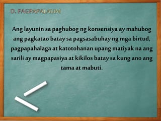 Ang layuninsa paghubog ng konsensiya ay mahubog
ang pagkataobatay sa pagsasabuhayng mga birtud,
pagpapahalagaat katotohanan upangmatiyak na ang
sariliay magpapasiyaat kikilosbatay sakung ano ang
tama at mabuti.
 