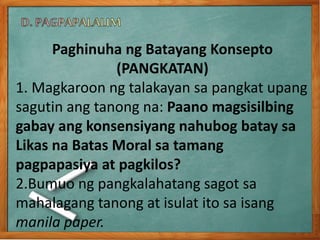 Paghinuha ng Batayang Konsepto
(PANGKATAN)
1. Magkaroon ng talakayan sa pangkat upang
sagutin ang tanong na: Paano magsisilbing
gabay ang konsensiyang nahubog batay sa
Likas na Batas Moral sa tamang
pagpapasiya at pagkilos?
2.Bumuo ng pangkalahatang sagot sa
mahalagang tanong at isulat ito sa isang
manila paper.
 