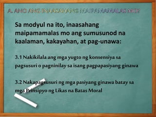 Sa modyul na ito, inaasahang
maipamamalas mo ang sumusunod na
kaalaman, kakayahan, at pag-unawa:
3.1 Nakikilalaang mga yugto ng konsensiya sa
pagsusuri o pagninilaysa isang pagpapasiyang ginawa
3.2 Nakapagsusuri ng mga pasiyang ginawabatay sa
mga Prinsipyong Likas naBatas Moral
 