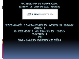 UNIVERSIDAD DE GUADALAJARA
SISTEMA DE UNIVERSIDAD VIRTUAL
ORGANIZACIÓN Y COORDINACIÓN DE EQUIPOS DE TRABAJO
UNIDAD 2
EL CONFLICTO Y LOS EQUIPOS DE TRABAJO
ACTIVIDAD 1
POR:
ÁNGEL EDUARDO DERRAMADERO NÚÑEZ
 