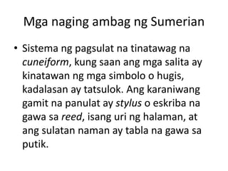 Mga naging ambag ng Sumerian
• Sistema ng pagsulat na tinatawag na
cuneiform, kung saan ang mga salita ay
kinatawan ng mga...
