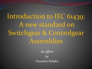An effort
by
Virendra Sahdev
Introduction to IEC 61439:
A new standard on
Switchgear & Controlgear
Assemblies
 