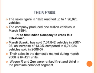 THEIR PRIDE
 The sales figure in 1993 reached up to 1,96,820
vehicles.
 The company produced one million vehicles in
March 1994.
-“The first Indian Company to cross this
milestone”.
 Maruti Suzuki, has sold 7,64,842 vehicles in 2007-
08, an increase of 13.3% compared to 6,74,924
vehicles sold in 2006-07.
 Their sales in the domestic market during march
2008 is 64,421 units.
 Wagon R and Zen were ranked first and third in
the premium compact segment.
 