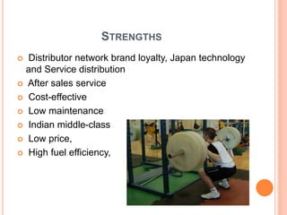 STRENGTHS
 Distributor network brand loyalty, Japan technology
and Service distribution
 After sales service
 Cost-effective
 Low maintenance
 Indian middle-class
 Low price,
 High fuel efficiency,
 