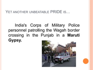 YET ANOTHER UNBEATABLE PRIDE IS…
India's Corps of Military Police
personnel patrolling the Wagah border
crossing in the Punjab in a Maruti
Gypsy.
 