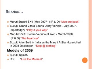 BRANDS…
 Maruti Suzuki SX4 (May 2007- ) (P & D) “Men are back”
 Suzuki Grand Vitara Sports Utility Vehicle - July 2007.
Imported(P) “Play it your way”
 Maruti DZiRE Sedan Version of swift - March 2008
(P & D) “The heart car”
 Suzuki Alto (Sold in India as the Maruti A-Star) Launched
in 2008 December. “Stop @ nothing”
Models of 2009
 Suzuki Splash
 Ritz “Live the Moment”
 