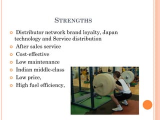STRENGTHS
 Distributor network brand loyalty, Japan
technology and Service distribution
 After sales service
 Cost-effective
 Low maintenance
 Indian middle-class
 Low price,
 High fuel efficiency,
 