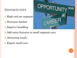 OPPORTUNITY
 High end car segment
 Overseas market
 Improve handling
 Add extra features to small segment cars
 Attracting youth
 Export small cars
 