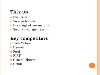 Threats
 Fuel price
 Foreign brands
 Price high of raw material
 Small car competition
Key competitors
 Tata Motors
 Hyundai
 Ford
 FIAT
 General Motors
 Honda
 