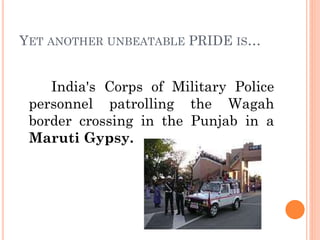 YET ANOTHER UNBEATABLE PRIDE IS…
India's Corps of Military Police
personnel patrolling the Wagah
border crossing in the Punjab in a
Maruti Gypsy.
 