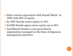  Joint venture agreement with Suzuki Motor in
1983 with 26% of equity.
 In 1987 Suzuki raises equity to 40%
 In1992 Suzuki again raises equity up to 50%
 And Maruti become a non-government
organization managed on the lines of Japanese
management practices
 