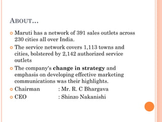 ABOUT…
 Maruti has a network of 391 sales outlets across
230 cities all over India.
 The service network covers 1,113 towns and
cities, bolstered by 2,142 authorized service
outlets
 The company's change in strategy and
emphasis on developing effective marketing
communications was their highlights.
 Chairman : Mr. R. C Bhargava
 CEO : Shinzo Nakanishi
 