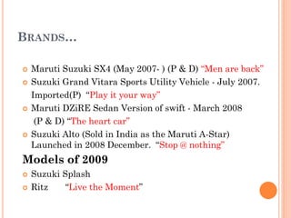 BRANDS…
 Maruti Suzuki SX4 (May 2007- ) (P & D) “Men are back”
 Suzuki Grand Vitara Sports Utility Vehicle - July 2007.
Imported(P) “Play it your way”
 Maruti DZiRE Sedan Version of swift - March 2008
(P & D) “The heart car”
 Suzuki Alto (Sold in India as the Maruti A-Star)
Launched in 2008 December. “Stop @ nothing”
Models of 2009
 Suzuki Splash
 Ritz “Live the Moment”
 