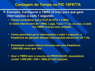 11
Contagem do Tempo no PIC 16F877A
Contagem do Tempo no PIC 16F877A
 Exemplo: Configurar o TMR0 (8 bits) para que gere
Exemplo: Configurar o TMR0 (8 bits) para que gere
interrupções a cada 1 segundo.
interrupções a cada 1 segundo.
• Vamos considerar que o CLK da CPU = 4 MHz.
Vamos considerar que o CLK da CPU = 4 MHz.
O clock interno será de 1 MHz. Logo, Tcpu = 1 us, ou seja, a cada
O clock interno será de 1 MHz. Logo, Tcpu = 1 us, ou seja, a cada
1us TMR0 avança uma unidade.
1us TMR0 avança uma unidade.
• Como queremos gerar interrupções a cada 1 segundo, a
Como queremos gerar interrupções a cada 1 segundo, a
freqüência de geração dessas interrupções deverá ser de 1 Hz.
freqüência de geração dessas interrupções deverá ser de 1 Hz.
• Entretanto o clock interno funciona em uma freqüência
Entretanto o clock interno funciona em uma freqüência
1.000.000 maior que 1Hz.
1.000.000 maior que 1Hz.
• Usar o TMR0 sem o recurso do PRESCALER, necessitaria
Usar o TMR0 sem o recurso do PRESCALER, necessitaria
contar 1.000.000 / 256 = 3906,25 interrupções.
contar 1.000.000 / 256 = 3906,25 interrupções.
 