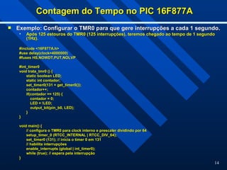 14
Contagem do Tempo no PIC 16F877A
Contagem do Tempo no PIC 16F877A
 Exemplo: Configurar o TMR0 para que gere interrupções a cada 1 segundo.
Exemplo: Configurar o TMR0 para que gere interrupções a cada 1 segundo.
• Após 125 estouros do TMR0 (125 interrupções), teremos chegado ao tempo de 1 segundo
Após 125 estouros do TMR0 (125 interrupções), teremos chegado ao tempo de 1 segundo
(1Hz).
(1Hz).
#include <16F877A.h>
#include <16F877A.h>
#use delay(clock=4000000)
#use delay(clock=4000000)
#fuses HS,NOWDT,PUT,NOLVP
#fuses HS,NOWDT,PUT,NOLVP
#int_timer0
#int_timer0
void trata_tmr0 () {
void trata_tmr0 () {
static boolean LED;
static boolean LED;
static int contador;
static int contador;
set_timer0(131 + get_timer0());
set_timer0(131 + get_timer0());
contador++;
contador++;
if(contador == 125) {
if(contador == 125) {
contador = 0;
contador = 0;
LED = !LED;
LED = !LED;
output_bit(pin_b0, LED);
output_bit(pin_b0, LED);
}
}
}
}
void main() {
void main() {
// configura o TMR0 para clock interno e prescaler dividindo por 64
// configura o TMR0 para clock interno e prescaler dividindo por 64
setup_timer_0 (RTCC_INTERNAL | RTCC_DIV_64);
setup_timer_0 (RTCC_INTERNAL | RTCC_DIV_64);
set_timer0 (131); // inicia o timer 0 em 131
set_timer0 (131); // inicia o timer 0 em 131
// habilita interrupções
// habilita interrupções
enable_interrupts (global | int_timer0);
enable_interrupts (global | int_timer0);
while (true); // espera pela interrupção
while (true); // espera pela interrupção
}
}
 