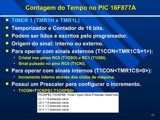 15
Contagem do Tempo no PIC 16F877A
Contagem do Tempo no PIC 16F877A
 TIMER 1 (TMR1H e TMR1L)
 Temporizador e Contador de 16 bits.
 Podem ser lidos e escritos pelo programador.
 Origem do sinal: interno ou externo.
 Para operar com sinais externos (T1CON<TMR1CS=1>):
• Cristal nos pinos RC0 (T1OSO) e RC1 (T1OSI).
• Sinal pulsado no pino RC0 (T1CKI).
 Para operar com sinais internos (T1CON<TMR1CS=0>):
• Incremento interno através dos ciclos de máquina.
 Possuí um Prescaler para configurar o incremento.
• T1CON<T1CKPS1:T1CKPS0>
 