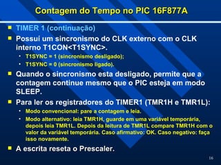 16
Contagem do Tempo no PIC 16F877A
Contagem do Tempo no PIC 16F877A
 TIMER 1 (continuação)
 Possuí um sincronismo do CLK externo com o CLK
interno T1CON<T1SYNC>.
• T1SYNC = 1 (sincronismo desligado);
• T1SYNC = 0 (sincronismo ligado).
 Quando o sincronismo esta desligado, permite que a
contagem continue mesmo que o PIC esteja em modo
SLEEP.
 Para ler os registradores do TIMER1 (TMR1H e TMR1L):
• Modo convencional: pare a contagem e leia.
• Modo alternativo: leia TMR1H, guarde em uma variável temporária,
depois leia TMR1L. Depois da leitura de TMR1L compare TMR1H com o
valor da variável temporária. Caso afirmativo: OK. Caso negativo: faça
isso novamente.
 A escrita reseta o Prescaler.
A escrita reseta o Prescaler.
 