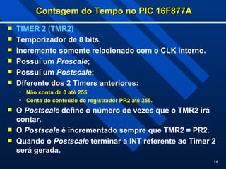 18
Contagem do Tempo no PIC 16F877A
Contagem do Tempo no PIC 16F877A
 TIMER 2 (TMR2)
 Temporizador de 8 bits.
 Incremento somente relacionado com o CLK interno.
 Possuí um Prescale;
 Possuí um Postscale;
 Diferente dos 2 Timers anteriores:
• Não conta de 0 até 255.
• Conta do conteúdo do registrador PR2 até 255.
 O Postscale define o número de vezes que o TMR2 irá
contar.
 O Postscale é incrementado sempre que TMR2 = PR2.
 Quando o Postscale terminar a INT referente ao Timer 2
será gerada.
 