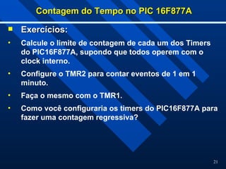 21
Contagem do Tempo no PIC 16F877A
Contagem do Tempo no PIC 16F877A
 Exercícios:
Exercícios:
• Calcule o limite de contagem de cada um dos Timers
do PIC16F877A, supondo que todos operem com o
clock interno.
• Configure o TMR2 para contar eventos de 1 em 1
minuto.
• Faça o mesmo com o TMR1.
• Como você configuraria os timers do PIC16F877A para
fazer uma contagem regressiva?
 