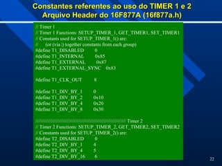 22
Constantes referentes ao uso do TIMER 1 e 2
Constantes referentes ao uso do TIMER 1 e 2
Arquivo Header do 16F877A (16f877a.h)
Arquivo Header do 16F877A (16f877a.h)
// Timer 1
// Timer 1 Functions: SETUP_TIMER_1, GET_TIMER1, SET_TIMER1
// Constants used for SETUP_TIMER_1() are:
// (or (via |) together constants from each group)
#define T1_DISABLED 0
#define T1_INTERNAL 0x85
#define T1_EXTERNAL 0x87
#define T1_EXTERNAL_SYNC 0x83
#define T1_CLK_OUT 8
#define T1_DIV_BY_1 0
#define T1_DIV_BY_2 0x10
#define T1_DIV_BY_4 0x20
#define T1_DIV_BY_8 0x30
////////////////////////////////////////////////////////////////// Timer 2
// Timer 2 Functions: SETUP_TIMER_2, GET_TIMER2, SET_TIMER2
// Constants used for SETUP_TIMER_2() are:
#define T2_DISABLED 0
#define T2_DIV_BY_1 4
#define T2_DIV_BY_4 5
#define T2_DIV_BY_16 6
 