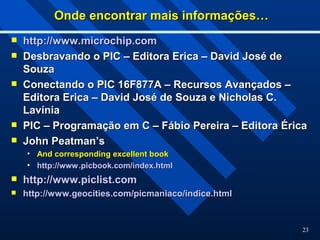23
Onde encontrar mais informações…
Onde encontrar mais informações…
 http://www.microchip.com
http://www.microchip.com
 Desbravando o PIC – Editora Erica – David José de
Desbravando o PIC – Editora Erica – David José de
Souza
Souza
 Conectando o PIC 16F877A – Recursos Avançados –
Conectando o PIC 16F877A – Recursos Avançados –
Editora Erica – David José de Souza e Nicholas C.
Editora Erica – David José de Souza e Nicholas C.
Lavínia
Lavínia
 PIC – Programação em C – Fábio Pereira – Editora Érica
PIC – Programação em C – Fábio Pereira – Editora Érica
 John Peatman’s
John Peatman’s
• And corresponding excellent book
And corresponding excellent book
• http://
http://www.picbook.com/index.html
www.picbook.com/index.html
 http://www.piclist.com
http://www.piclist.com
 http://www.geocities.com/picmaniaco/indice.html
http://www.geocities.com/picmaniaco/indice.html
 