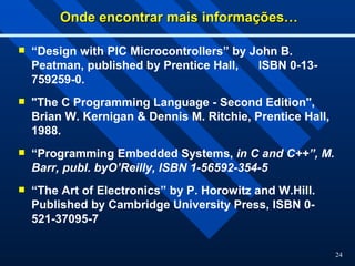 24
Onde encontrar mais informações…
Onde encontrar mais informações…
 “Design with PIC Microcontrollers” by John B.
Peatman, published by Prentice Hall, ISBN 0-13-
759259-0.
 "The C Programming Language - Second Edition",
Brian W. Kernigan & Dennis M. Ritchie, Prentice Hall,
1988.
 “Programming Embedded Systems, in C and C++”, M.
Barr, publ. byO’Reilly, ISBN 1-56592-354-5
 “The Art of Electronics” by P. Horowitz and W.Hill.
Published by Cambridge University Press, ISBN 0-
521-37095-7
 